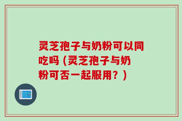 灵芝孢子与奶粉可以同吃吗 (灵芝孢子与奶粉可否一起服用？)