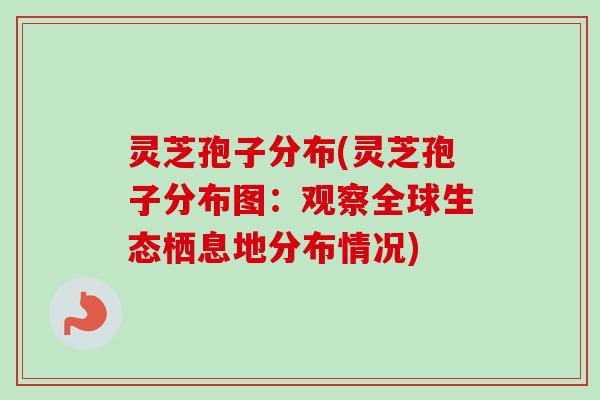灵芝孢子分布(灵芝孢子分布图:观察全球生态栖息地分布情况) 灵芝孢子分布(灵芝孢子分布图:观察全球生态栖息地分布情况)