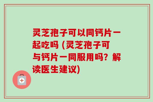 灵芝孢子可以同钙片一起吃吗 (灵芝孢子可与钙片一同服用吗?解读医生建议) 灵芝孢子可以同钙片一起吃吗 (灵芝孢子可与钙片一同服用吗?解读医生建议)
