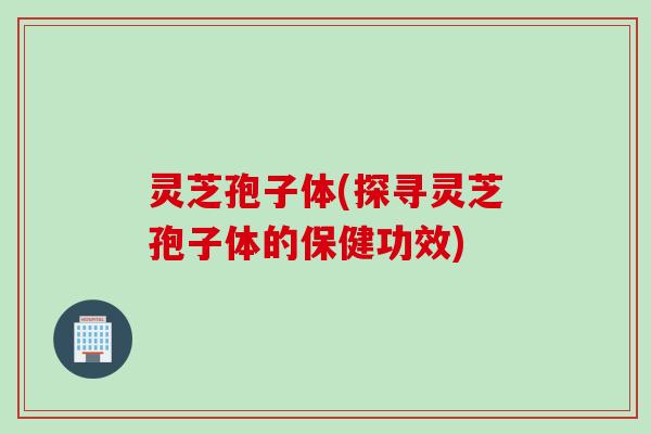 灵芝孢子体(探寻灵芝孢子体的保健功效)