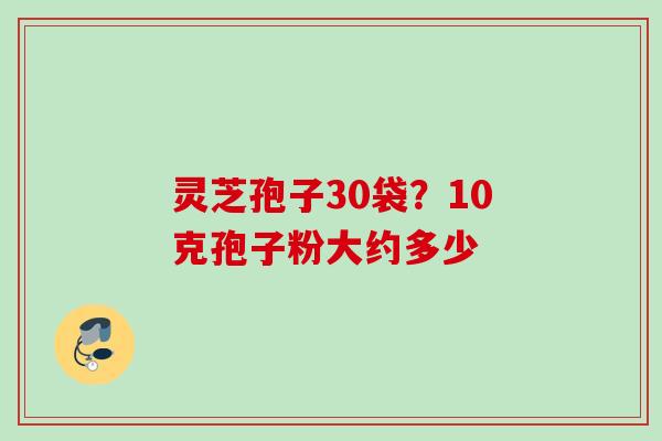 灵芝孢子30袋？10克孢子粉大约多少