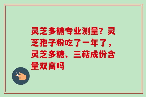 灵芝多糖专业测量？灵芝孢子粉吃了一年了，灵芝多糖、三萜成份含量双高吗