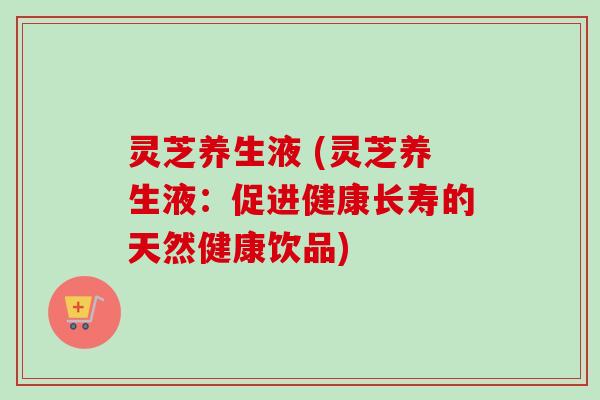 灵芝养生液 (灵芝养生液：促进健康长寿的天然健康饮品)
