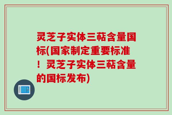 灵芝子实体三萜含量国标(国家制定重要标准！灵芝子实体三萜含量的国标发布)