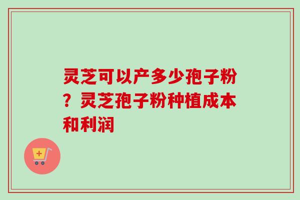 灵芝可以产多少孢子粉?灵芝孢子粉种植成本和利润 灵芝可以产多少孢子粉?灵芝孢子粉种植成本和利润