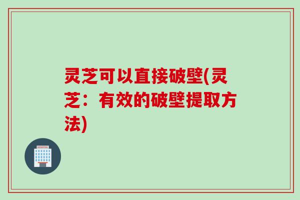 灵芝可以直接破壁(灵芝：有效的破壁提取方法)