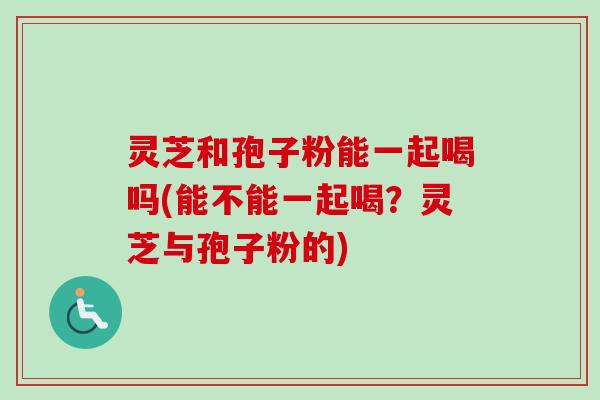 灵芝和孢子粉能一起喝吗(能不能一起喝？灵芝与孢子粉的)