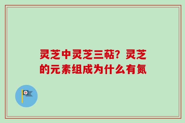 灵芝中灵芝三萜？灵芝的元素组成为什么有氮