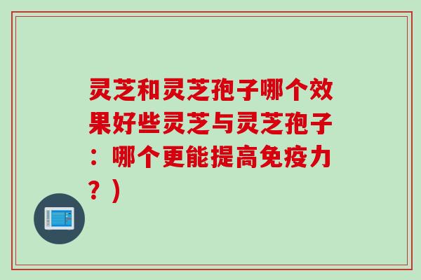灵芝和灵芝孢子哪个效果好些灵芝与灵芝孢子：哪个更能提高免疫力？)