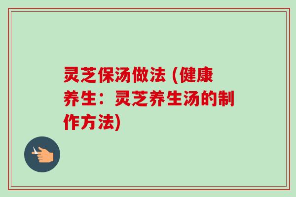 灵芝保汤做法 (健康养生:灵芝养生汤的制作方法) 灵芝保汤做法 (健康养生:灵芝养生汤的制作方法)