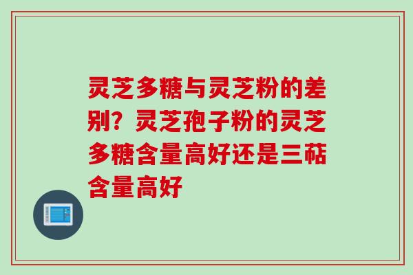 灵芝多糖与灵芝粉的差别？灵芝孢子粉的灵芝多糖含量高好还是三萜含量高好