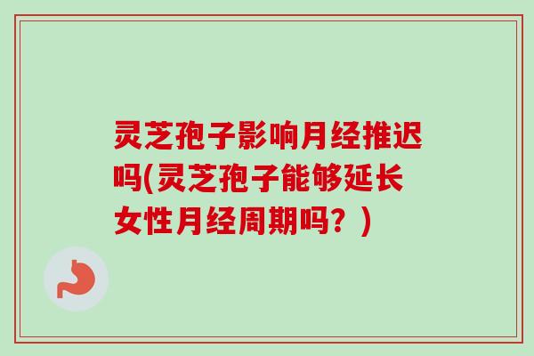灵芝孢子影响月经推迟吗(灵芝孢子能够延长女性月经周期吗？)