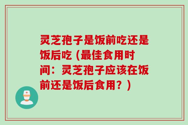 灵芝孢子是饭前吃还是饭后吃 (最佳食用时间：灵芝孢子应该在饭前还是饭后食用？)