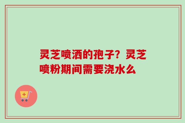 灵芝喷洒的孢子？灵芝喷粉期间需要浇水么