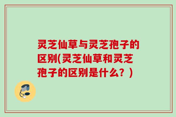 灵芝仙草与灵芝孢子的区别(灵芝仙草和灵芝孢子的区别是什么？)