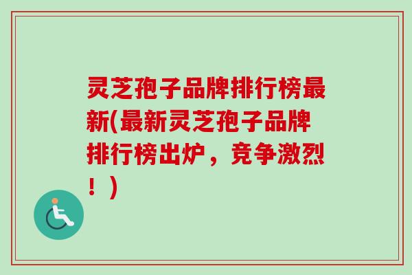 灵芝孢子品牌排行榜最新(最新灵芝孢子品牌排行榜出炉，竞争激烈！)