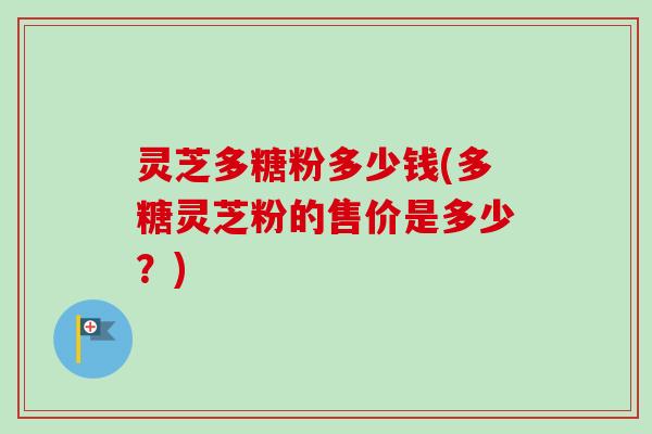 灵芝多糖粉多少钱(多糖灵芝粉的售价是多少？)