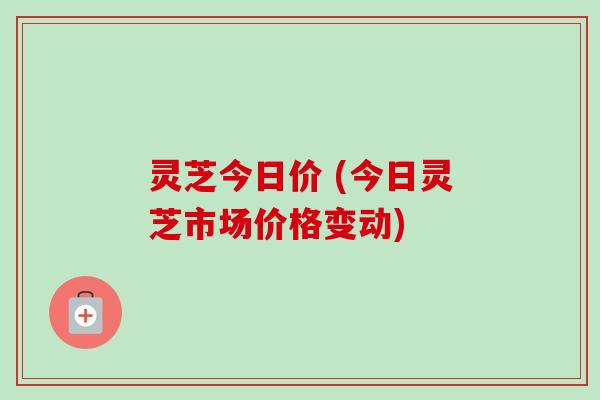 灵芝今日价 (今日灵芝市场价格变动)