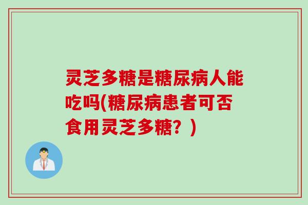 灵芝多糖是糖尿病人能吃吗(糖尿病患者可否食用灵芝多糖？)