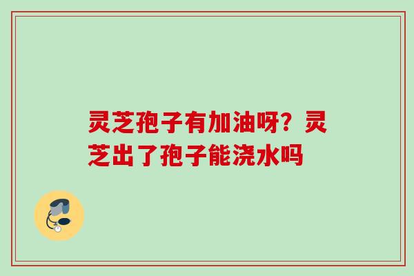 灵芝孢子有加油呀？灵芝出了孢子能浇水吗