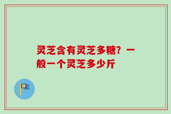 灵芝含有灵芝多糖？一般一个灵芝多少斤