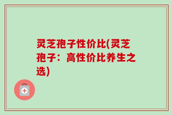 灵芝孢子性价比(灵芝孢子：高性价比养生之选)