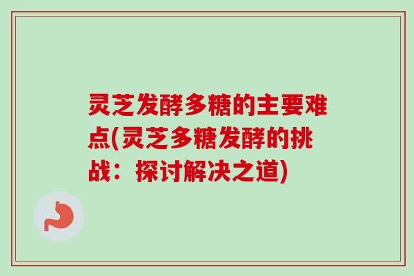灵芝发酵多糖的主要难点(灵芝多糖发酵的挑战：探讨解决之道)