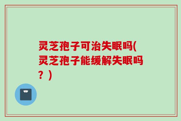 灵芝孢子可治失眠吗(灵芝孢子能缓解失眠吗？)