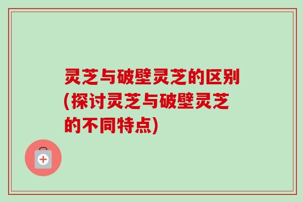 灵芝与破壁灵芝的区别(探讨灵芝与破壁灵芝的不同特点)