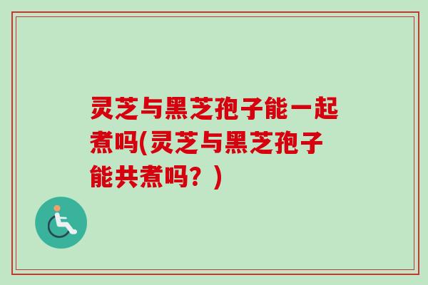 灵芝与黑芝孢子能一起煮吗(灵芝与黑芝孢子能共煮吗？)