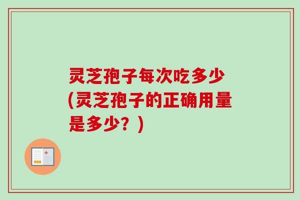 灵芝孢子每次吃多少 (灵芝孢子的正确用量是多少？)
