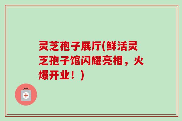 灵芝孢子展厅(鲜活灵芝孢子馆闪耀亮相，火爆开业！)