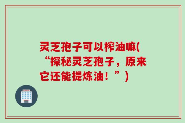 灵芝孢子可以榨油嘛(“探秘灵芝孢子，原来它还能提炼油！”)