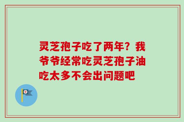 灵芝孢子吃了两年？我爷爷经常吃灵芝孢子油吃太多不会出问题吧