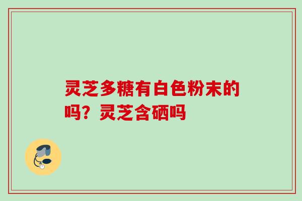 灵芝多糖有白色粉末的吗？灵芝含硒吗