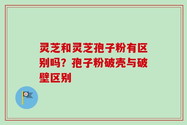 灵芝和灵芝孢子粉有区别吗？孢子粉破壳与破壁区别