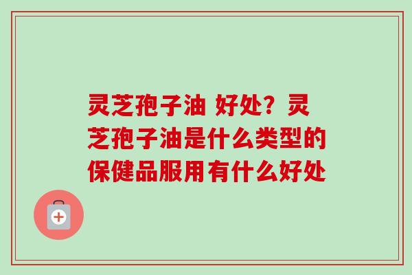 灵芝孢子油 好处？灵芝孢子油是什么类型的保健品服用有什么好处