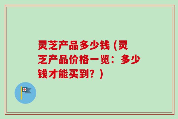 灵芝产品多少钱 (灵芝产品价格一览：多少钱才能买到？)