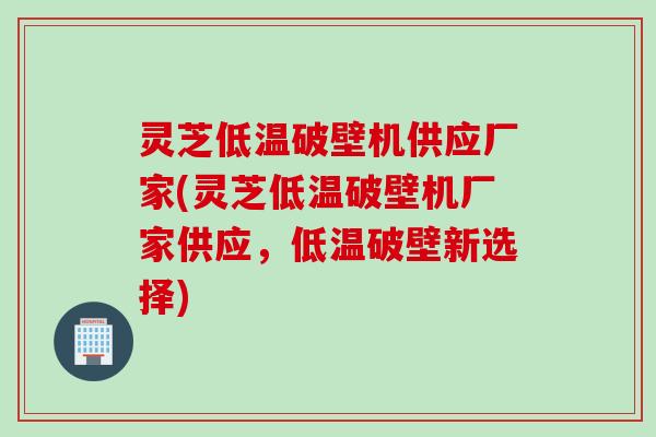 灵芝低温破壁机供应厂家(灵芝低温破壁机厂家供应，低温破壁新选择)