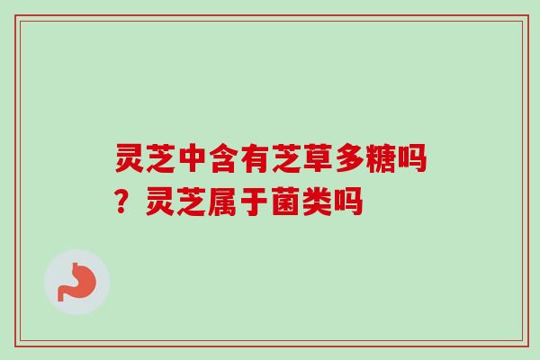 灵芝中含有芝草多糖吗？灵芝属于菌类吗