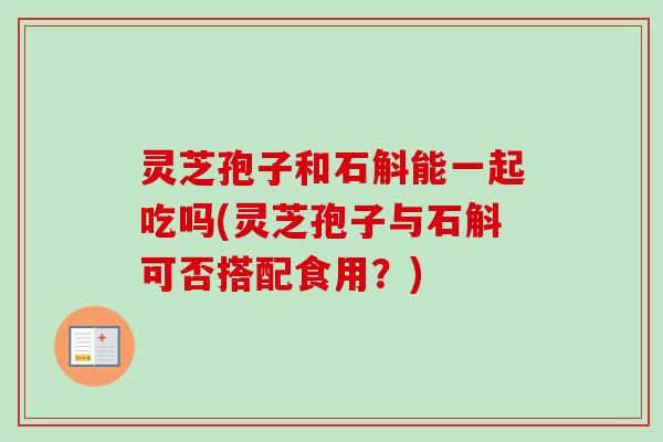 灵芝孢子和石斛能一起吃吗(灵芝孢子与石斛可否搭配食用?) 灵芝孢子和石斛能一起吃吗(灵芝孢子与石斛可否搭配食用?)