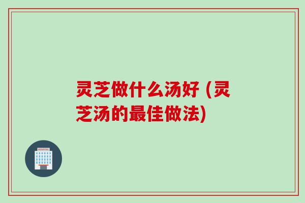 灵芝做什么汤好 (灵芝汤的最佳做法)