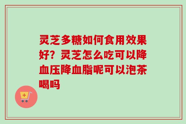 灵芝多糖如何食用效果好？灵芝怎么吃可以降血压降血脂呢可以泡茶喝吗
