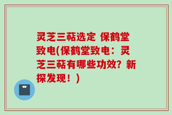 灵芝三萜选定 保鹤堂致电(保鹤堂致电：灵芝三萜有哪些功效？新探发现！)
