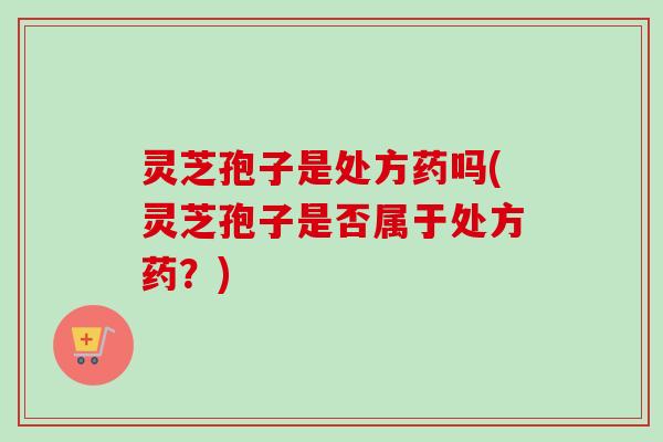 灵芝孢子是处方药吗(灵芝孢子是否属于处方药？)