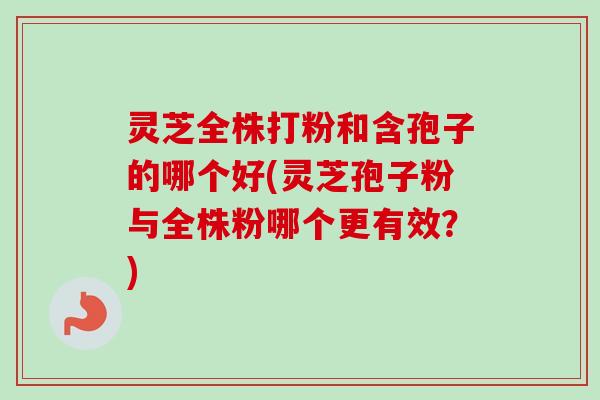 灵芝全株打粉和含孢子的哪个好(灵芝孢子粉与全株粉哪个更有效？)