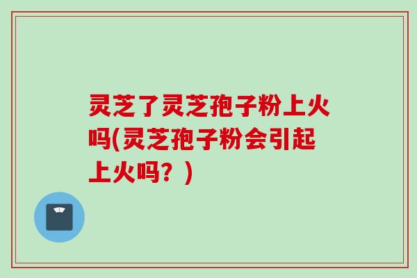 灵芝了灵芝孢子粉上火吗(灵芝孢子粉会引起上火吗？)