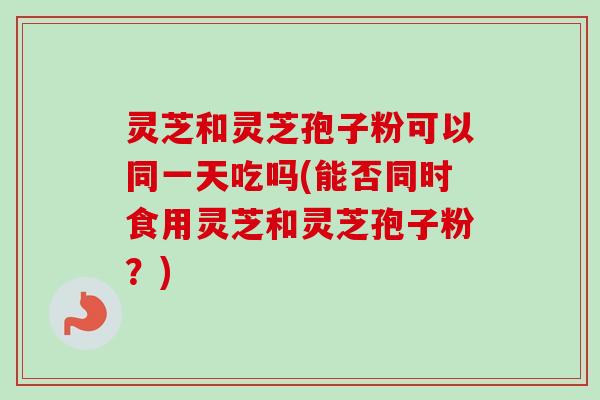 灵芝和灵芝孢子粉可以同一天吃吗(能否同时食用灵芝和灵芝孢子粉？)