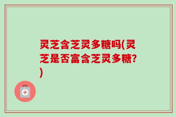 灵芝含芝灵多糖吗(灵芝是否富含芝灵多糖？)