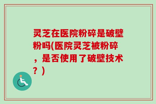 灵芝在医院粉碎是破壁粉吗(医院灵芝被粉碎，是否使用了破壁技术？)